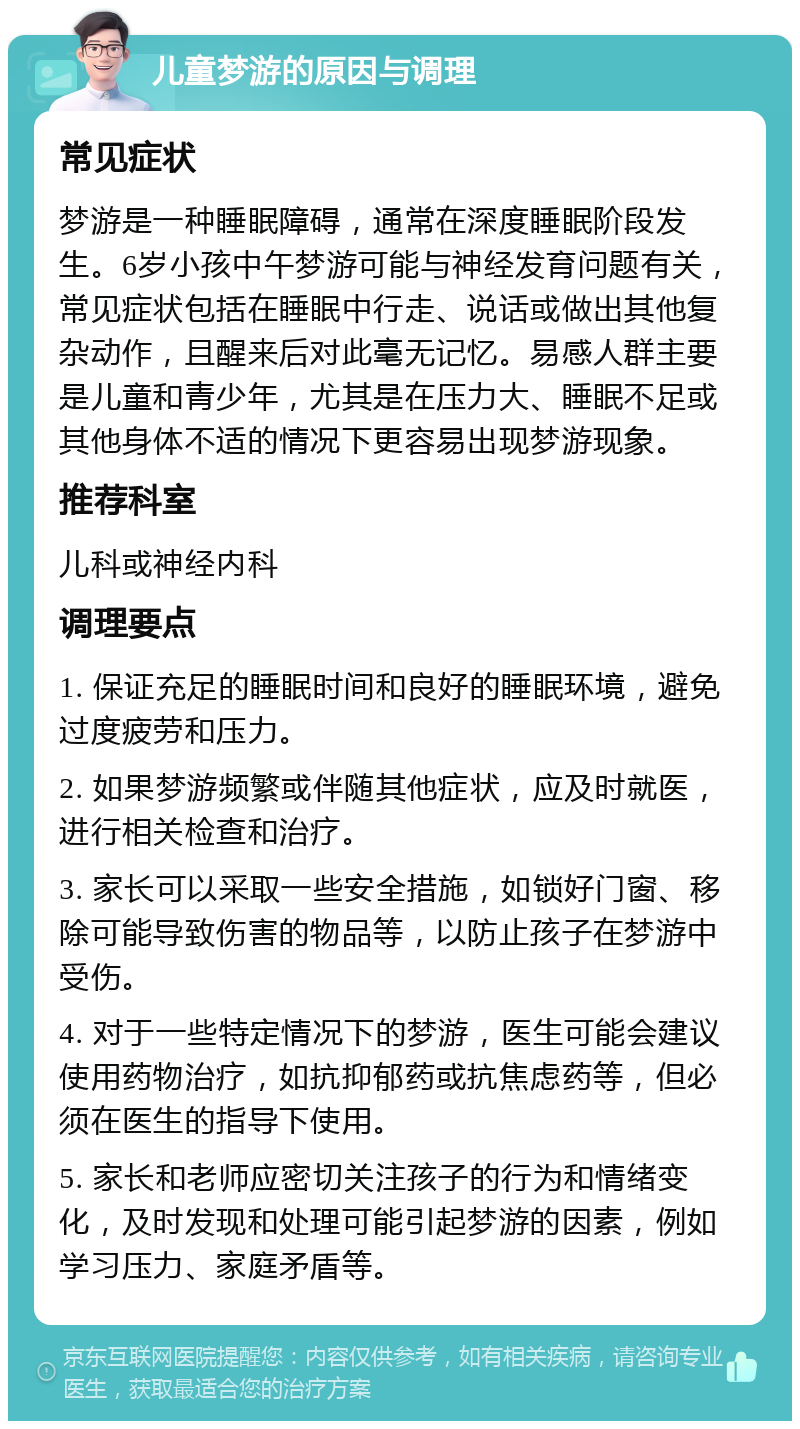 儿童梦游的原因与调理 常见症状 梦游是一种睡眠障碍，通常在深度睡眠阶段发生。6岁小孩中午梦游可能与神经发育问题有关，常见症状包括在睡眠中行走、说话或做出其他复杂动作，且醒来后对此毫无记忆。易感人群主要是儿童和青少年，尤其是在压力大、睡眠不足或其他身体不适的情况下更容易出现梦游现象。 推荐科室 儿科或神经内科 调理要点 1. 保证充足的睡眠时间和良好的睡眠环境，避免过度疲劳和压力。 2. 如果梦游频繁或伴随其他症状，应及时就医，进行相关检查和治疗。 3. 家长可以采取一些安全措施，如锁好门窗、移除可能导致伤害的物品等，以防止孩子在梦游中受伤。 4. 对于一些特定情况下的梦游，医生可能会建议使用药物治疗，如抗抑郁药或抗焦虑药等，但必须在医生的指导下使用。 5. 家长和老师应密切关注孩子的行为和情绪变化，及时发现和处理可能引起梦游的因素，例如学习压力、家庭矛盾等。