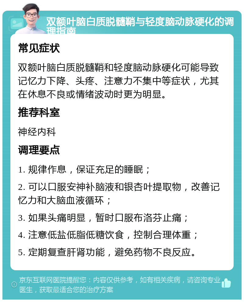 双额叶脑白质脱髓鞘与轻度脑动脉硬化的调理指南 常见症状 双额叶脑白质脱髓鞘和轻度脑动脉硬化可能导致记忆力下降、头疼、注意力不集中等症状，尤其在休息不良或情绪波动时更为明显。 推荐科室 神经内科 调理要点 1. 规律作息，保证充足的睡眠； 2. 可以口服安神补脑液和银杏叶提取物，改善记忆力和大脑血液循环； 3. 如果头痛明显，暂时口服布洛芬止痛； 4. 注意低盐低脂低糖饮食，控制合理体重； 5. 定期复查肝肾功能，避免药物不良反应。