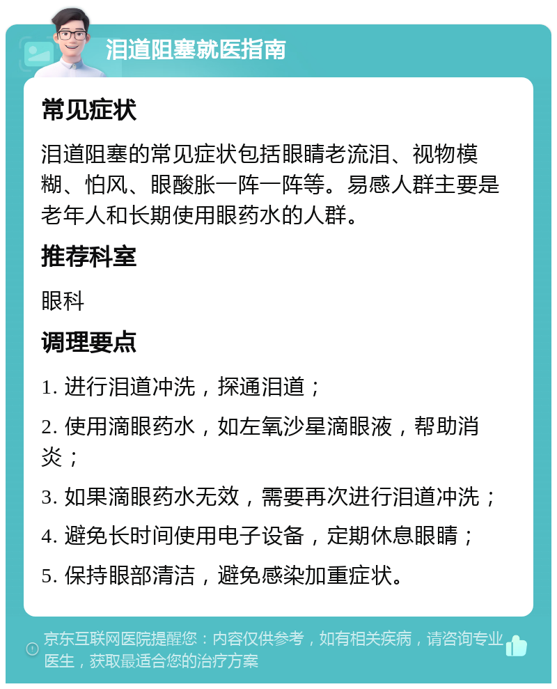 泪道阻塞就医指南 常见症状 泪道阻塞的常见症状包括眼睛老流泪、视物模糊、怕风、眼酸胀一阵一阵等。易感人群主要是老年人和长期使用眼药水的人群。 推荐科室 眼科 调理要点 1. 进行泪道冲洗，探通泪道； 2. 使用滴眼药水，如左氧沙星滴眼液，帮助消炎； 3. 如果滴眼药水无效，需要再次进行泪道冲洗； 4. 避免长时间使用电子设备，定期休息眼睛； 5. 保持眼部清洁，避免感染加重症状。