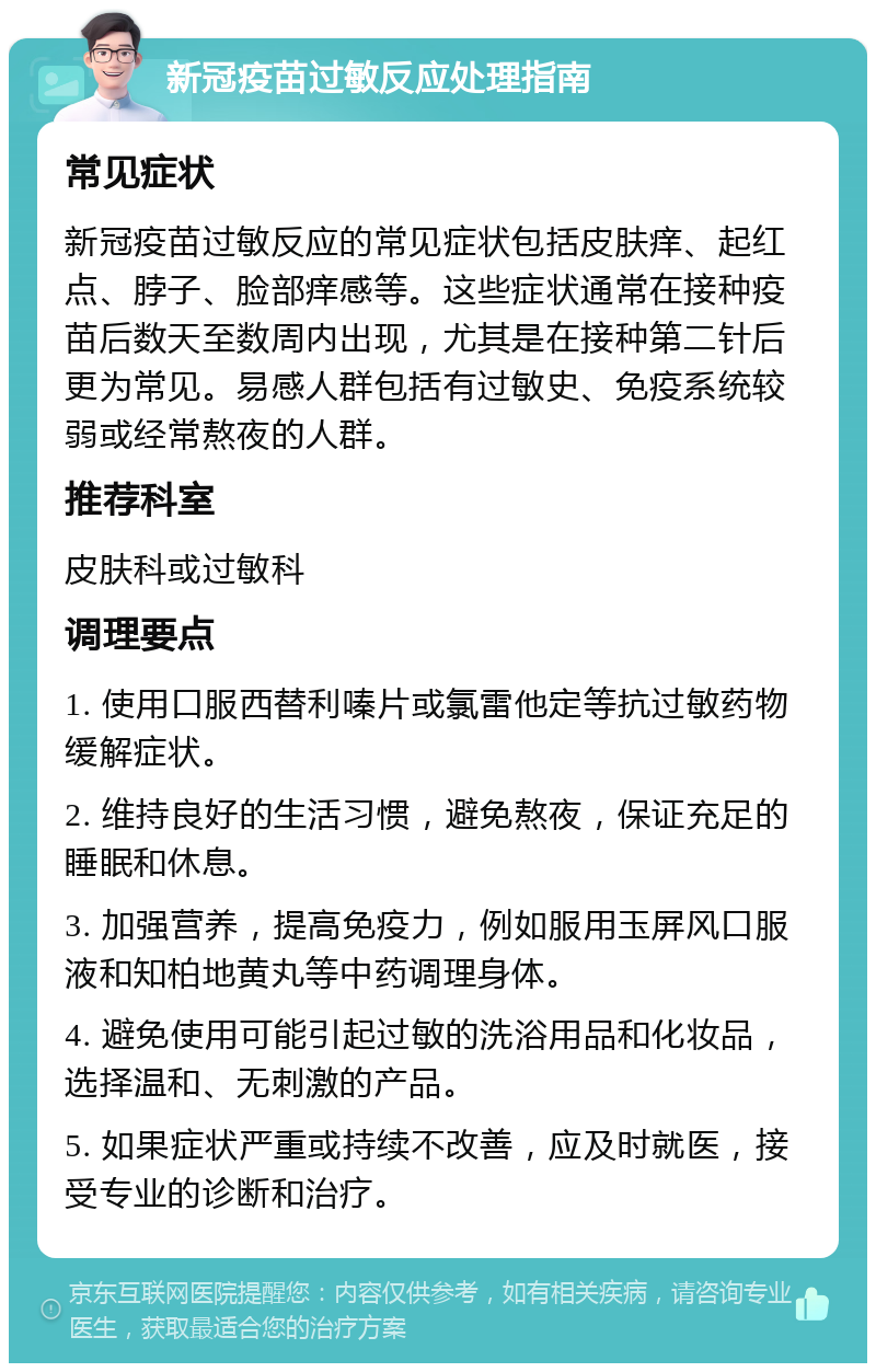 新冠疫苗过敏反应处理指南 常见症状 新冠疫苗过敏反应的常见症状包括皮肤痒、起红点、脖子、脸部痒感等。这些症状通常在接种疫苗后数天至数周内出现，尤其是在接种第二针后更为常见。易感人群包括有过敏史、免疫系统较弱或经常熬夜的人群。 推荐科室 皮肤科或过敏科 调理要点 1. 使用口服西替利嗪片或氯雷他定等抗过敏药物缓解症状。 2. 维持良好的生活习惯，避免熬夜，保证充足的睡眠和休息。 3. 加强营养，提高免疫力，例如服用玉屏风口服液和知柏地黄丸等中药调理身体。 4. 避免使用可能引起过敏的洗浴用品和化妆品，选择温和、无刺激的产品。 5. 如果症状严重或持续不改善，应及时就医，接受专业的诊断和治疗。