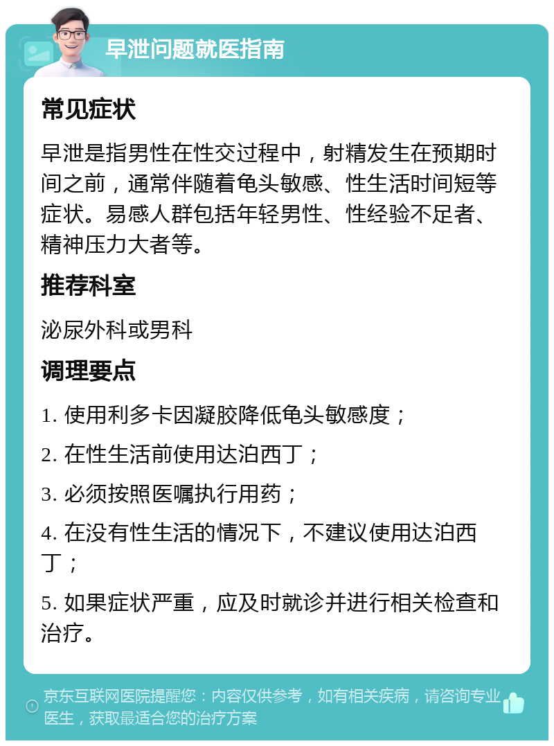 早泄问题就医指南 常见症状 早泄是指男性在性交过程中，射精发生在预期时间之前，通常伴随着龟头敏感、性生活时间短等症状。易感人群包括年轻男性、性经验不足者、精神压力大者等。 推荐科室 泌尿外科或男科 调理要点 1. 使用利多卡因凝胶降低龟头敏感度； 2. 在性生活前使用达泊西丁； 3. 必须按照医嘱执行用药； 4. 在没有性生活的情况下，不建议使用达泊西丁； 5. 如果症状严重，应及时就诊并进行相关检查和治疗。