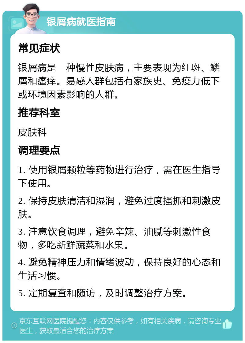 银屑病就医指南 常见症状 银屑病是一种慢性皮肤病，主要表现为红斑、鳞屑和瘙痒。易感人群包括有家族史、免疫力低下或环境因素影响的人群。 推荐科室 皮肤科 调理要点 1. 使用银屑颗粒等药物进行治疗，需在医生指导下使用。 2. 保持皮肤清洁和湿润，避免过度搔抓和刺激皮肤。 3. 注意饮食调理，避免辛辣、油腻等刺激性食物，多吃新鲜蔬菜和水果。 4. 避免精神压力和情绪波动，保持良好的心态和生活习惯。 5. 定期复查和随访，及时调整治疗方案。