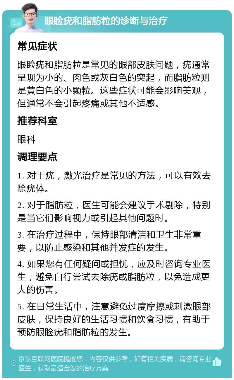 眼睑疣和脂肪粒的诊断与治疗 常见症状 眼睑疣和脂肪粒是常见的眼部皮肤问题，疣通常呈现为小的、肉色或灰白色的突起，而脂肪粒则是黄白色的小颗粒。这些症状可能会影响美观，但通常不会引起疼痛或其他不适感。 推荐科室 眼科 调理要点 1. 对于疣，激光治疗是常见的方法，可以有效去除疣体。 2. 对于脂肪粒，医生可能会建议手术剔除，特别是当它们影响视力或引起其他问题时。 3. 在治疗过程中，保持眼部清洁和卫生非常重要，以防止感染和其他并发症的发生。 4. 如果您有任何疑问或担忧，应及时咨询专业医生，避免自行尝试去除疣或脂肪粒，以免造成更大的伤害。 5. 在日常生活中，注意避免过度摩擦或刺激眼部皮肤，保持良好的生活习惯和饮食习惯，有助于预防眼睑疣和脂肪粒的发生。