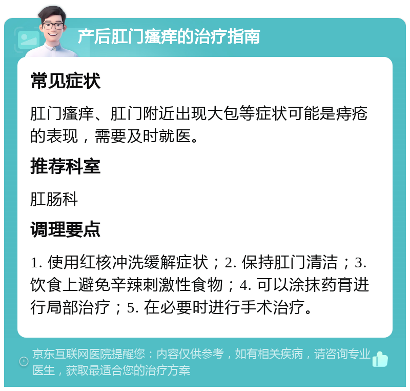 产后肛门瘙痒的治疗指南 常见症状 肛门瘙痒、肛门附近出现大包等症状可能是痔疮的表现，需要及时就医。 推荐科室 肛肠科 调理要点 1. 使用红核冲洗缓解症状；2. 保持肛门清洁；3. 饮食上避免辛辣刺激性食物；4. 可以涂抹药膏进行局部治疗；5. 在必要时进行手术治疗。