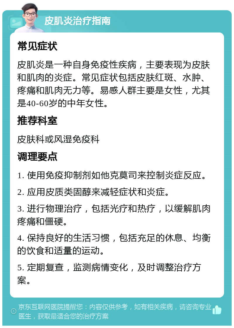 皮肌炎治疗指南 常见症状 皮肌炎是一种自身免疫性疾病，主要表现为皮肤和肌肉的炎症。常见症状包括皮肤红斑、水肿、疼痛和肌肉无力等。易感人群主要是女性，尤其是40-60岁的中年女性。 推荐科室 皮肤科或风湿免疫科 调理要点 1. 使用免疫抑制剂如他克莫司来控制炎症反应。 2. 应用皮质类固醇来减轻症状和炎症。 3. 进行物理治疗，包括光疗和热疗，以缓解肌肉疼痛和僵硬。 4. 保持良好的生活习惯，包括充足的休息、均衡的饮食和适量的运动。 5. 定期复查，监测病情变化，及时调整治疗方案。