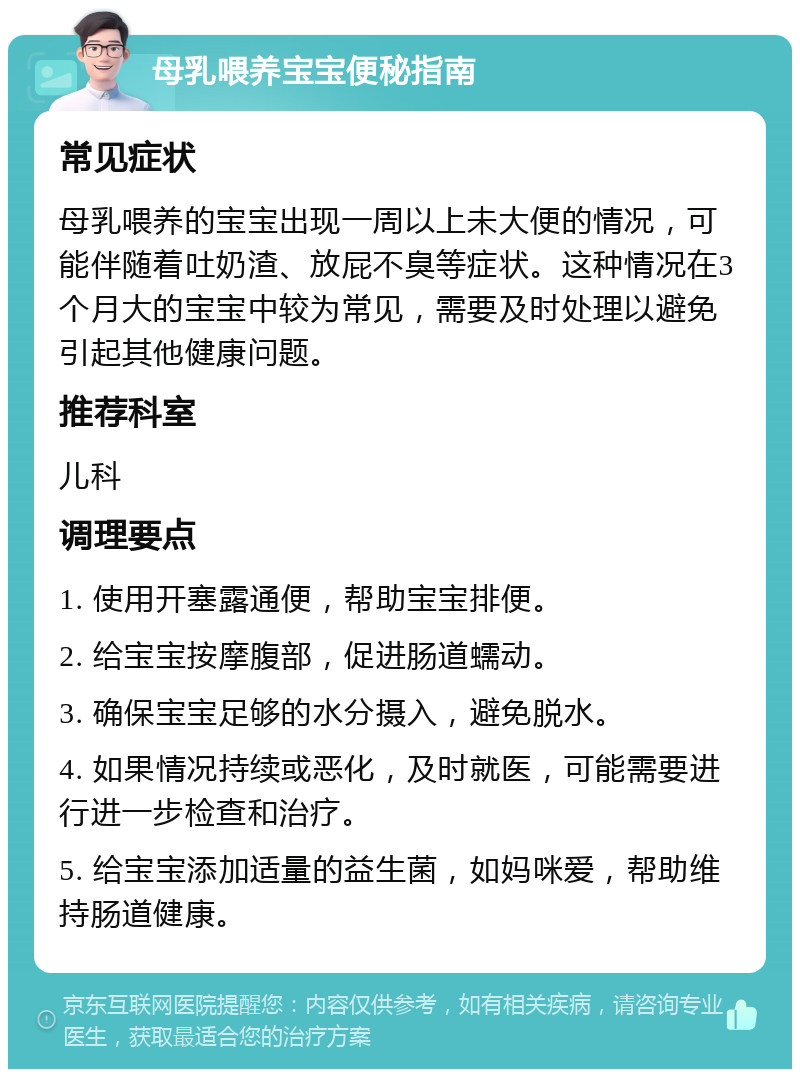 母乳喂养宝宝便秘指南 常见症状 母乳喂养的宝宝出现一周以上未大便的情况，可能伴随着吐奶渣、放屁不臭等症状。这种情况在3个月大的宝宝中较为常见，需要及时处理以避免引起其他健康问题。 推荐科室 儿科 调理要点 1. 使用开塞露通便，帮助宝宝排便。 2. 给宝宝按摩腹部，促进肠道蠕动。 3. 确保宝宝足够的水分摄入，避免脱水。 4. 如果情况持续或恶化，及时就医，可能需要进行进一步检查和治疗。 5. 给宝宝添加适量的益生菌，如妈咪爱，帮助维持肠道健康。