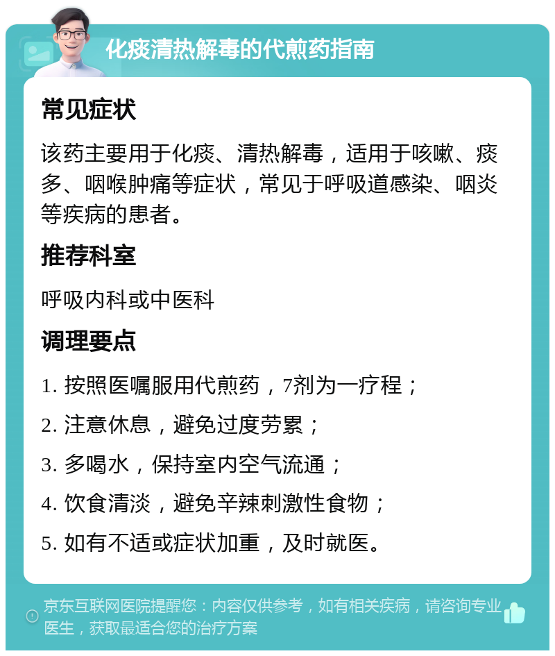 化痰清热解毒的代煎药指南 常见症状 该药主要用于化痰、清热解毒，适用于咳嗽、痰多、咽喉肿痛等症状，常见于呼吸道感染、咽炎等疾病的患者。 推荐科室 呼吸内科或中医科 调理要点 1. 按照医嘱服用代煎药，7剂为一疗程； 2. 注意休息，避免过度劳累； 3. 多喝水，保持室内空气流通； 4. 饮食清淡，避免辛辣刺激性食物； 5. 如有不适或症状加重，及时就医。