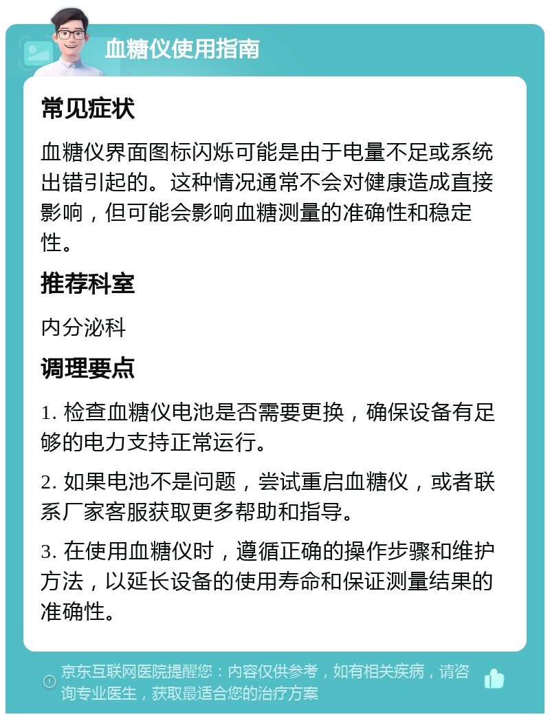 血糖仪使用指南 常见症状 血糖仪界面图标闪烁可能是由于电量不足或系统出错引起的。这种情况通常不会对健康造成直接影响，但可能会影响血糖测量的准确性和稳定性。 推荐科室 内分泌科 调理要点 1. 检查血糖仪电池是否需要更换，确保设备有足够的电力支持正常运行。 2. 如果电池不是问题，尝试重启血糖仪，或者联系厂家客服获取更多帮助和指导。 3. 在使用血糖仪时，遵循正确的操作步骤和维护方法，以延长设备的使用寿命和保证测量结果的准确性。