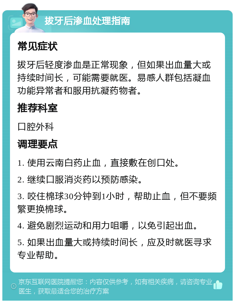 拔牙后渗血处理指南 常见症状 拔牙后轻度渗血是正常现象，但如果出血量大或持续时间长，可能需要就医。易感人群包括凝血功能异常者和服用抗凝药物者。 推荐科室 口腔外科 调理要点 1. 使用云南白药止血，直接敷在创口处。 2. 继续口服消炎药以预防感染。 3. 咬住棉球30分钟到1小时，帮助止血，但不要频繁更换棉球。 4. 避免剧烈运动和用力咀嚼，以免引起出血。 5. 如果出血量大或持续时间长，应及时就医寻求专业帮助。