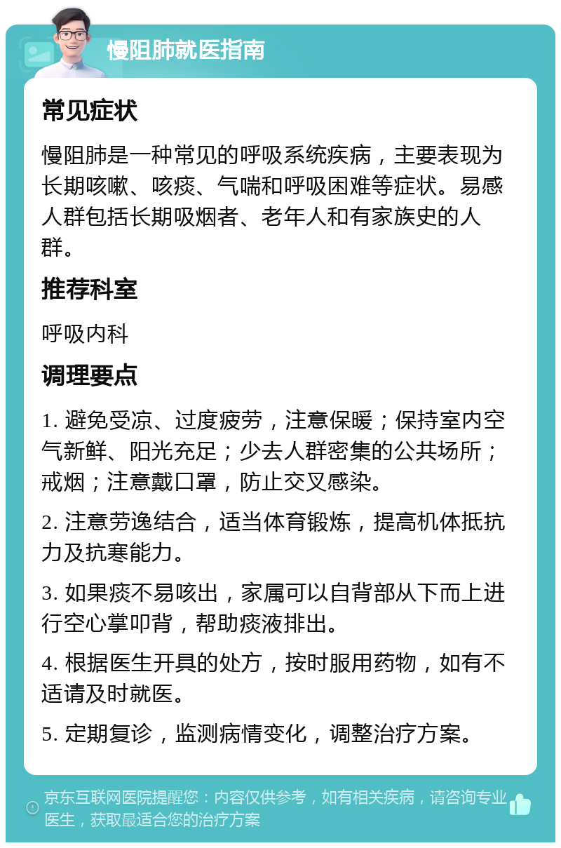 慢阻肺就医指南 常见症状 慢阻肺是一种常见的呼吸系统疾病，主要表现为长期咳嗽、咳痰、气喘和呼吸困难等症状。易感人群包括长期吸烟者、老年人和有家族史的人群。 推荐科室 呼吸内科 调理要点 1. 避免受凉、过度疲劳，注意保暖；保持室内空气新鲜、阳光充足；少去人群密集的公共场所；戒烟；注意戴口罩，防止交叉感染。 2. 注意劳逸结合，适当体育锻炼，提高机体抵抗力及抗寒能力。 3. 如果痰不易咳出，家属可以自背部从下而上进行空心掌叩背，帮助痰液排出。 4. 根据医生开具的处方，按时服用药物，如有不适请及时就医。 5. 定期复诊，监测病情变化，调整治疗方案。