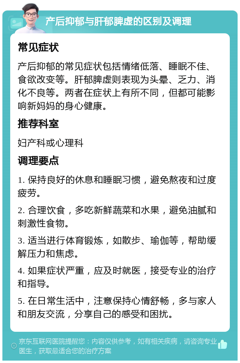 产后抑郁与肝郁脾虚的区别及调理 常见症状 产后抑郁的常见症状包括情绪低落、睡眠不佳、食欲改变等。肝郁脾虚则表现为头晕、乏力、消化不良等。两者在症状上有所不同，但都可能影响新妈妈的身心健康。 推荐科室 妇产科或心理科 调理要点 1. 保持良好的休息和睡眠习惯，避免熬夜和过度疲劳。 2. 合理饮食，多吃新鲜蔬菜和水果，避免油腻和刺激性食物。 3. 适当进行体育锻炼，如散步、瑜伽等，帮助缓解压力和焦虑。 4. 如果症状严重，应及时就医，接受专业的治疗和指导。 5. 在日常生活中，注意保持心情舒畅，多与家人和朋友交流，分享自己的感受和困扰。