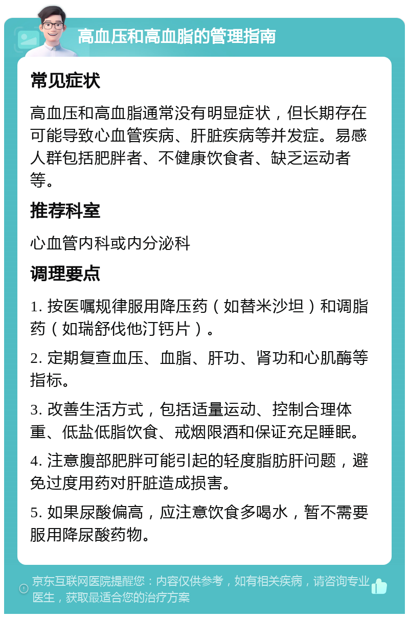 高血压和高血脂的管理指南 常见症状 高血压和高血脂通常没有明显症状，但长期存在可能导致心血管疾病、肝脏疾病等并发症。易感人群包括肥胖者、不健康饮食者、缺乏运动者等。 推荐科室 心血管内科或内分泌科 调理要点 1. 按医嘱规律服用降压药（如替米沙坦）和调脂药（如瑞舒伐他汀钙片）。 2. 定期复查血压、血脂、肝功、肾功和心肌酶等指标。 3. 改善生活方式，包括适量运动、控制合理体重、低盐低脂饮食、戒烟限酒和保证充足睡眠。 4. 注意腹部肥胖可能引起的轻度脂肪肝问题，避免过度用药对肝脏造成损害。 5. 如果尿酸偏高，应注意饮食多喝水，暂不需要服用降尿酸药物。