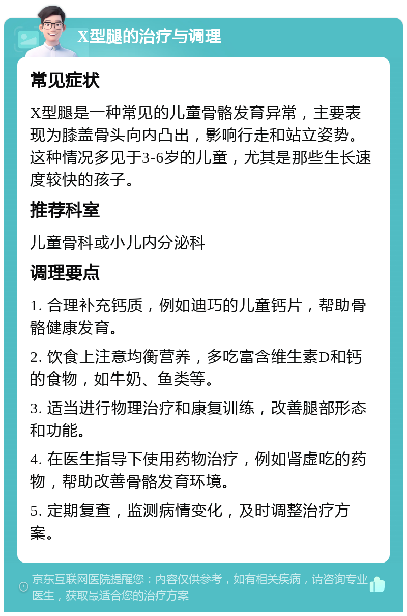 X型腿的治疗与调理 常见症状 X型腿是一种常见的儿童骨骼发育异常，主要表现为膝盖骨头向内凸出，影响行走和站立姿势。这种情况多见于3-6岁的儿童，尤其是那些生长速度较快的孩子。 推荐科室 儿童骨科或小儿内分泌科 调理要点 1. 合理补充钙质，例如迪巧的儿童钙片，帮助骨骼健康发育。 2. 饮食上注意均衡营养，多吃富含维生素D和钙的食物，如牛奶、鱼类等。 3. 适当进行物理治疗和康复训练，改善腿部形态和功能。 4. 在医生指导下使用药物治疗，例如肾虚吃的药物，帮助改善骨骼发育环境。 5. 定期复查，监测病情变化，及时调整治疗方案。