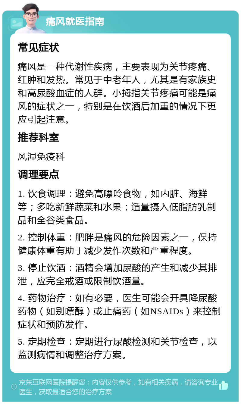 痛风就医指南 常见症状 痛风是一种代谢性疾病，主要表现为关节疼痛、红肿和发热。常见于中老年人，尤其是有家族史和高尿酸血症的人群。小拇指关节疼痛可能是痛风的症状之一，特别是在饮酒后加重的情况下更应引起注意。 推荐科室 风湿免疫科 调理要点 1. 饮食调理：避免高嘌呤食物，如内脏、海鲜等；多吃新鲜蔬菜和水果；适量摄入低脂肪乳制品和全谷类食品。 2. 控制体重：肥胖是痛风的危险因素之一，保持健康体重有助于减少发作次数和严重程度。 3. 停止饮酒：酒精会增加尿酸的产生和减少其排泄，应完全戒酒或限制饮酒量。 4. 药物治疗：如有必要，医生可能会开具降尿酸药物（如别嘌醇）或止痛药（如NSAIDs）来控制症状和预防发作。 5. 定期检查：定期进行尿酸检测和关节检查，以监测病情和调整治疗方案。