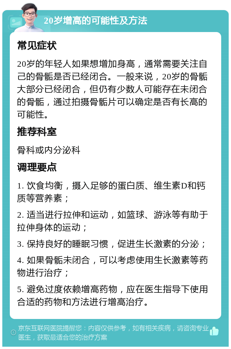 20岁增高的可能性及方法 常见症状 20岁的年轻人如果想增加身高，通常需要关注自己的骨骺是否已经闭合。一般来说，20岁的骨骺大部分已经闭合，但仍有少数人可能存在未闭合的骨骺，通过拍摄骨骺片可以确定是否有长高的可能性。 推荐科室 骨科或内分泌科 调理要点 1. 饮食均衡，摄入足够的蛋白质、维生素D和钙质等营养素； 2. 适当进行拉伸和运动，如篮球、游泳等有助于拉伸身体的运动； 3. 保持良好的睡眠习惯，促进生长激素的分泌； 4. 如果骨骺未闭合，可以考虑使用生长激素等药物进行治疗； 5. 避免过度依赖增高药物，应在医生指导下使用合适的药物和方法进行增高治疗。