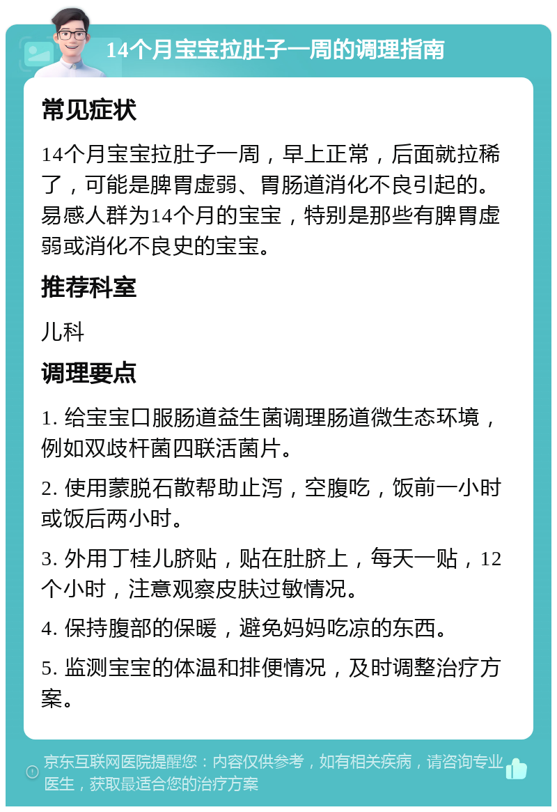 14个月宝宝拉肚子一周的调理指南 常见症状 14个月宝宝拉肚子一周，早上正常，后面就拉稀了，可能是脾胃虚弱、胃肠道消化不良引起的。易感人群为14个月的宝宝，特别是那些有脾胃虚弱或消化不良史的宝宝。 推荐科室 儿科 调理要点 1. 给宝宝口服肠道益生菌调理肠道微生态环境，例如双歧杆菌四联活菌片。 2. 使用蒙脱石散帮助止泻，空腹吃，饭前一小时或饭后两小时。 3. 外用丁桂儿脐贴，贴在肚脐上，每天一贴，12个小时，注意观察皮肤过敏情况。 4. 保持腹部的保暖，避免妈妈吃凉的东西。 5. 监测宝宝的体温和排便情况，及时调整治疗方案。