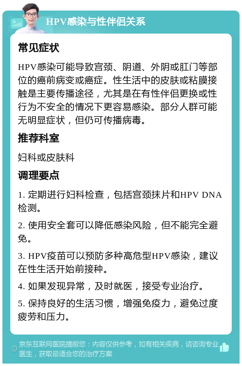 HPV感染与性伴侣关系 常见症状 HPV感染可能导致宫颈、阴道、外阴或肛门等部位的癌前病变或癌症。性生活中的皮肤或粘膜接触是主要传播途径，尤其是在有性伴侣更换或性行为不安全的情况下更容易感染。部分人群可能无明显症状，但仍可传播病毒。 推荐科室 妇科或皮肤科 调理要点 1. 定期进行妇科检查，包括宫颈抹片和HPV DNA检测。 2. 使用安全套可以降低感染风险，但不能完全避免。 3. HPV疫苗可以预防多种高危型HPV感染，建议在性生活开始前接种。 4. 如果发现异常，及时就医，接受专业治疗。 5. 保持良好的生活习惯，增强免疫力，避免过度疲劳和压力。