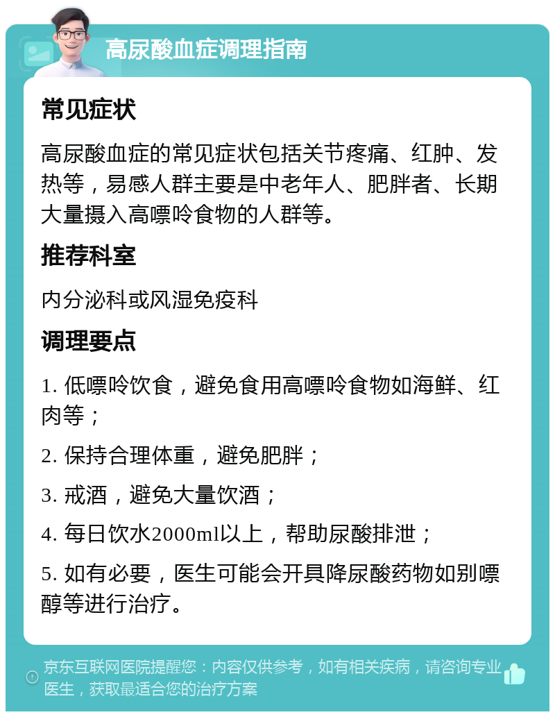 高尿酸血症调理指南 常见症状 高尿酸血症的常见症状包括关节疼痛、红肿、发热等，易感人群主要是中老年人、肥胖者、长期大量摄入高嘌呤食物的人群等。 推荐科室 内分泌科或风湿免疫科 调理要点 1. 低嘌呤饮食，避免食用高嘌呤食物如海鲜、红肉等； 2. 保持合理体重，避免肥胖； 3. 戒酒，避免大量饮酒； 4. 每日饮水2000ml以上，帮助尿酸排泄； 5. 如有必要，医生可能会开具降尿酸药物如别嘌醇等进行治疗。