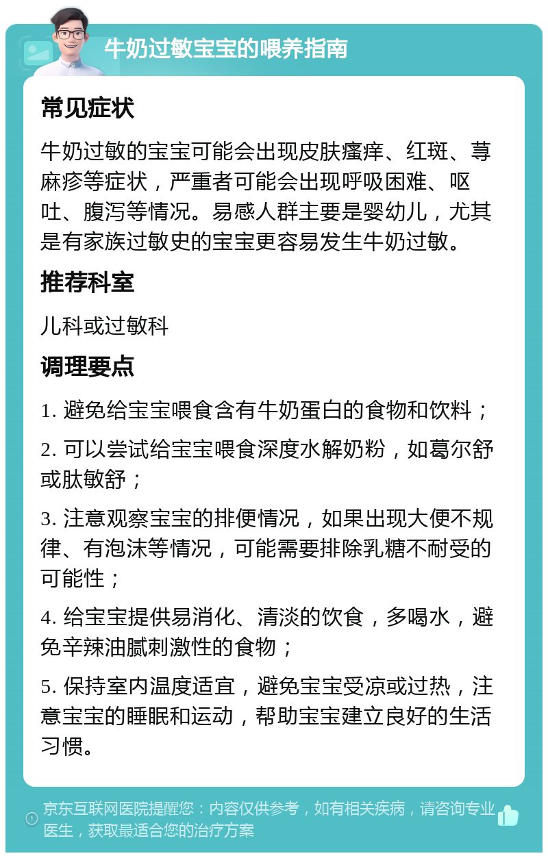 牛奶过敏宝宝的喂养指南 常见症状 牛奶过敏的宝宝可能会出现皮肤瘙痒、红斑、荨麻疹等症状，严重者可能会出现呼吸困难、呕吐、腹泻等情况。易感人群主要是婴幼儿，尤其是有家族过敏史的宝宝更容易发生牛奶过敏。 推荐科室 儿科或过敏科 调理要点 1. 避免给宝宝喂食含有牛奶蛋白的食物和饮料； 2. 可以尝试给宝宝喂食深度水解奶粉，如葛尔舒或肽敏舒； 3. 注意观察宝宝的排便情况，如果出现大便不规律、有泡沫等情况，可能需要排除乳糖不耐受的可能性； 4. 给宝宝提供易消化、清淡的饮食，多喝水，避免辛辣油腻刺激性的食物； 5. 保持室内温度适宜，避免宝宝受凉或过热，注意宝宝的睡眠和运动，帮助宝宝建立良好的生活习惯。