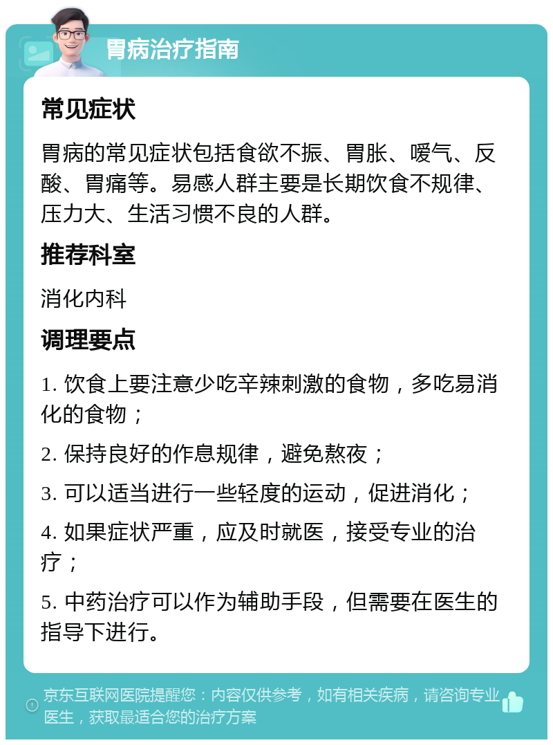 胃病治疗指南 常见症状 胃病的常见症状包括食欲不振、胃胀、嗳气、反酸、胃痛等。易感人群主要是长期饮食不规律、压力大、生活习惯不良的人群。 推荐科室 消化内科 调理要点 1. 饮食上要注意少吃辛辣刺激的食物，多吃易消化的食物； 2. 保持良好的作息规律，避免熬夜； 3. 可以适当进行一些轻度的运动，促进消化； 4. 如果症状严重，应及时就医，接受专业的治疗； 5. 中药治疗可以作为辅助手段，但需要在医生的指导下进行。