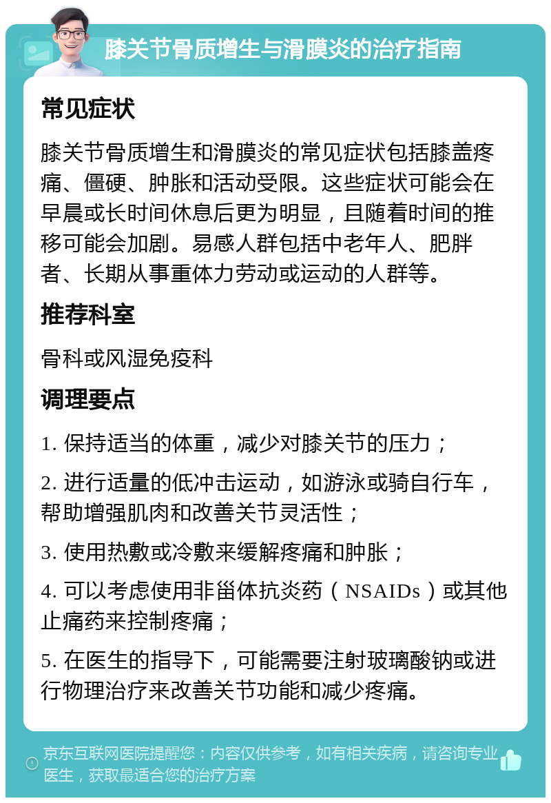 膝关节骨质增生与滑膜炎的治疗指南 常见症状 膝关节骨质增生和滑膜炎的常见症状包括膝盖疼痛、僵硬、肿胀和活动受限。这些症状可能会在早晨或长时间休息后更为明显，且随着时间的推移可能会加剧。易感人群包括中老年人、肥胖者、长期从事重体力劳动或运动的人群等。 推荐科室 骨科或风湿免疫科 调理要点 1. 保持适当的体重，减少对膝关节的压力； 2. 进行适量的低冲击运动，如游泳或骑自行车，帮助增强肌肉和改善关节灵活性； 3. 使用热敷或冷敷来缓解疼痛和肿胀； 4. 可以考虑使用非甾体抗炎药（NSAIDs）或其他止痛药来控制疼痛； 5. 在医生的指导下，可能需要注射玻璃酸钠或进行物理治疗来改善关节功能和减少疼痛。