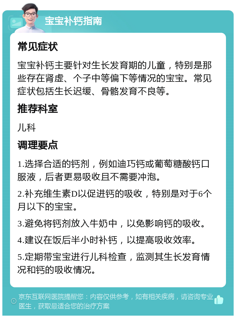 宝宝补钙指南 常见症状 宝宝补钙主要针对生长发育期的儿童，特别是那些存在肾虚、个子中等偏下等情况的宝宝。常见症状包括生长迟缓、骨骼发育不良等。 推荐科室 儿科 调理要点 1.选择合适的钙剂，例如迪巧钙或葡萄糖酸钙口服液，后者更易吸收且不需要冲泡。 2.补充维生素D以促进钙的吸收，特别是对于6个月以下的宝宝。 3.避免将钙剂放入牛奶中，以免影响钙的吸收。 4.建议在饭后半小时补钙，以提高吸收效率。 5.定期带宝宝进行儿科检查，监测其生长发育情况和钙的吸收情况。