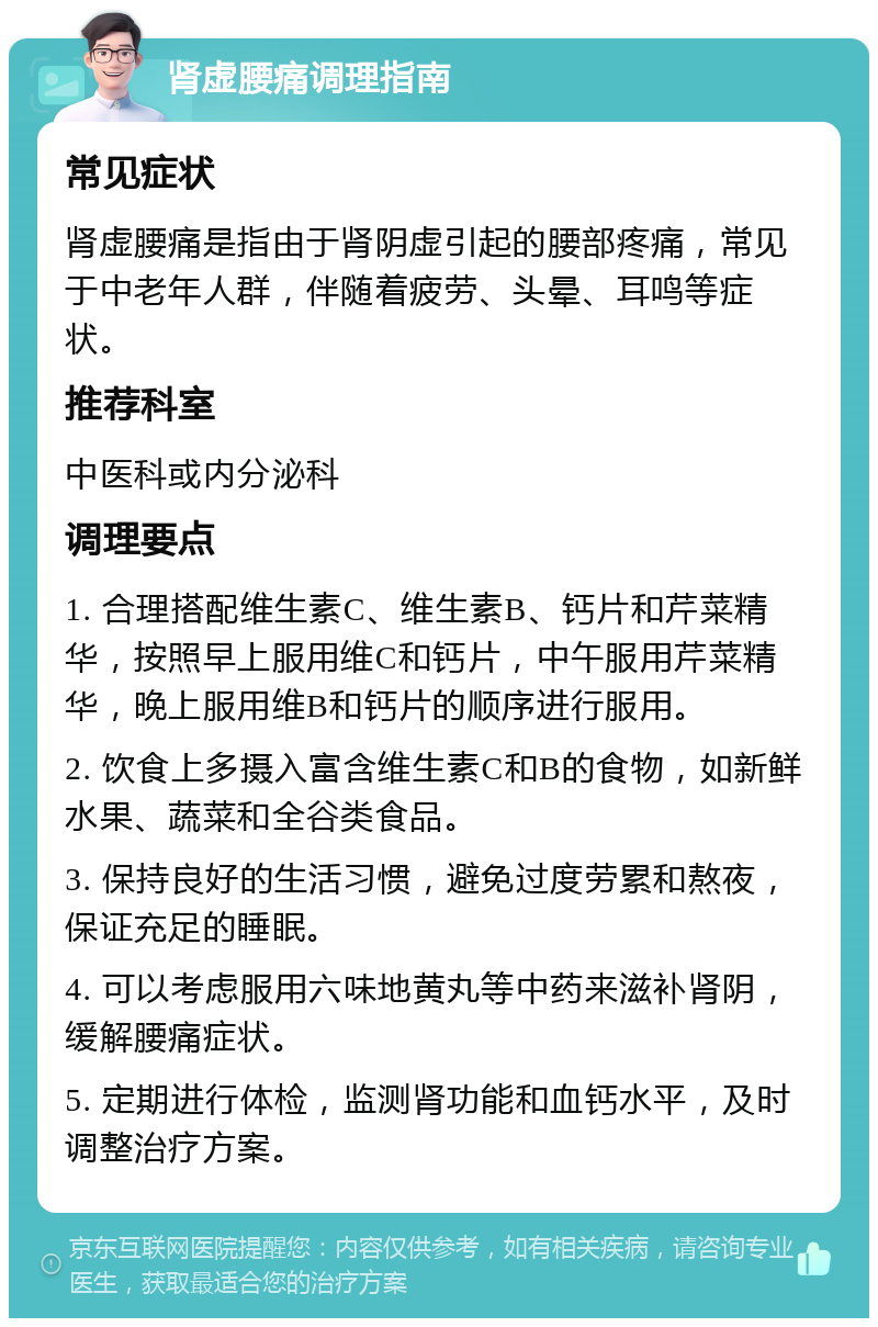 肾虚腰痛调理指南 常见症状 肾虚腰痛是指由于肾阴虚引起的腰部疼痛，常见于中老年人群，伴随着疲劳、头晕、耳鸣等症状。 推荐科室 中医科或内分泌科 调理要点 1. 合理搭配维生素C、维生素B、钙片和芹菜精华，按照早上服用维C和钙片，中午服用芹菜精华，晚上服用维B和钙片的顺序进行服用。 2. 饮食上多摄入富含维生素C和B的食物，如新鲜水果、蔬菜和全谷类食品。 3. 保持良好的生活习惯，避免过度劳累和熬夜，保证充足的睡眠。 4. 可以考虑服用六味地黄丸等中药来滋补肾阴，缓解腰痛症状。 5. 定期进行体检，监测肾功能和血钙水平，及时调整治疗方案。