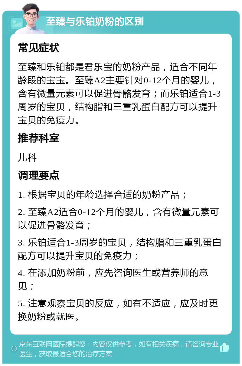 至臻与乐铂奶粉的区别 常见症状 至臻和乐铂都是君乐宝的奶粉产品，适合不同年龄段的宝宝。至臻A2主要针对0-12个月的婴儿，含有微量元素可以促进骨骼发育；而乐铂适合1-3周岁的宝贝，结构脂和三重乳蛋白配方可以提升宝贝的免疫力。 推荐科室 儿科 调理要点 1. 根据宝贝的年龄选择合适的奶粉产品； 2. 至臻A2适合0-12个月的婴儿，含有微量元素可以促进骨骼发育； 3. 乐铂适合1-3周岁的宝贝，结构脂和三重乳蛋白配方可以提升宝贝的免疫力； 4. 在添加奶粉前，应先咨询医生或营养师的意见； 5. 注意观察宝贝的反应，如有不适应，应及时更换奶粉或就医。