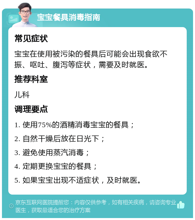 宝宝餐具消毒指南 常见症状 宝宝在使用被污染的餐具后可能会出现食欲不振、呕吐、腹泻等症状，需要及时就医。 推荐科室 儿科 调理要点 1. 使用75%的酒精消毒宝宝的餐具； 2. 自然干燥后放在日光下； 3. 避免使用蒸汽消毒； 4. 定期更换宝宝的餐具； 5. 如果宝宝出现不适症状，及时就医。