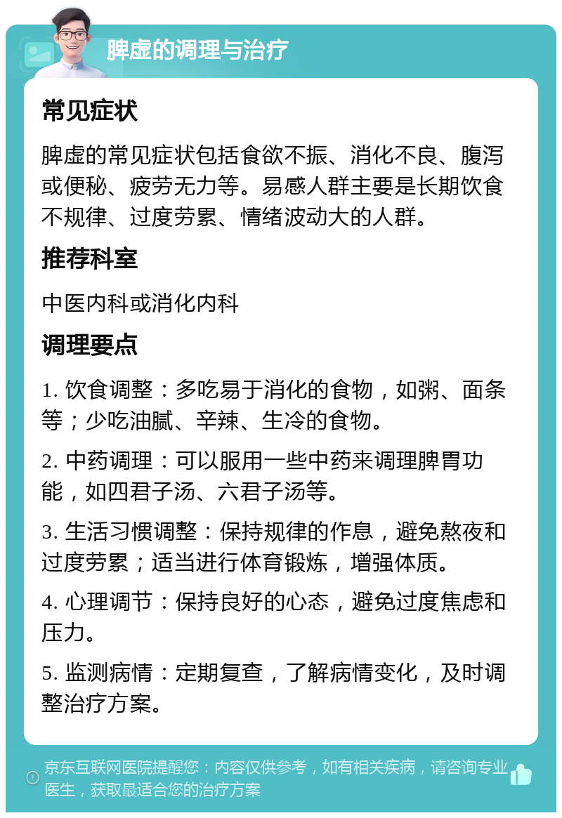 脾虚的调理与治疗 常见症状 脾虚的常见症状包括食欲不振、消化不良、腹泻或便秘、疲劳无力等。易感人群主要是长期饮食不规律、过度劳累、情绪波动大的人群。 推荐科室 中医内科或消化内科 调理要点 1. 饮食调整：多吃易于消化的食物，如粥、面条等；少吃油腻、辛辣、生冷的食物。 2. 中药调理：可以服用一些中药来调理脾胃功能，如四君子汤、六君子汤等。 3. 生活习惯调整：保持规律的作息，避免熬夜和过度劳累；适当进行体育锻炼，增强体质。 4. 心理调节：保持良好的心态，避免过度焦虑和压力。 5. 监测病情：定期复查，了解病情变化，及时调整治疗方案。