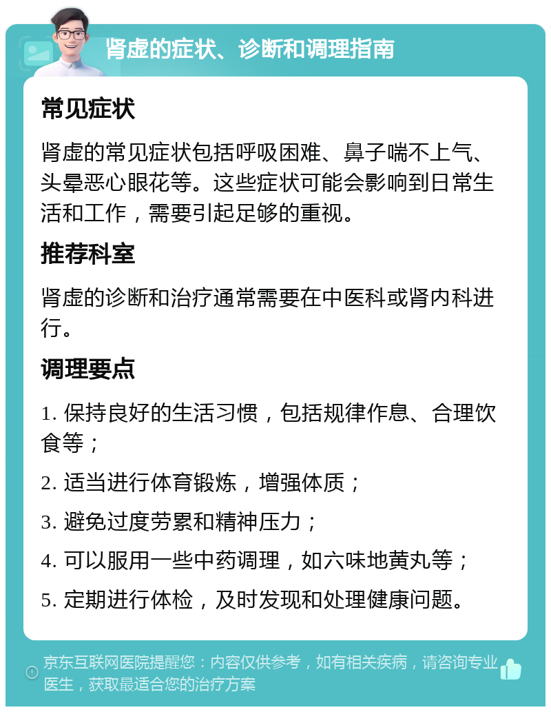 肾虚的症状、诊断和调理指南 常见症状 肾虚的常见症状包括呼吸困难、鼻子喘不上气、头晕恶心眼花等。这些症状可能会影响到日常生活和工作，需要引起足够的重视。 推荐科室 肾虚的诊断和治疗通常需要在中医科或肾内科进行。 调理要点 1. 保持良好的生活习惯，包括规律作息、合理饮食等； 2. 适当进行体育锻炼，增强体质； 3. 避免过度劳累和精神压力； 4. 可以服用一些中药调理，如六味地黄丸等； 5. 定期进行体检，及时发现和处理健康问题。