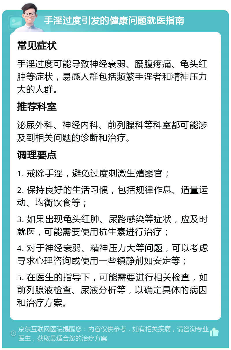 手淫过度引发的健康问题就医指南 常见症状 手淫过度可能导致神经衰弱、腰腹疼痛、龟头红肿等症状，易感人群包括频繁手淫者和精神压力大的人群。 推荐科室 泌尿外科、神经内科、前列腺科等科室都可能涉及到相关问题的诊断和治疗。 调理要点 1. 戒除手淫，避免过度刺激生殖器官； 2. 保持良好的生活习惯，包括规律作息、适量运动、均衡饮食等； 3. 如果出现龟头红肿、尿路感染等症状，应及时就医，可能需要使用抗生素进行治疗； 4. 对于神经衰弱、精神压力大等问题，可以考虑寻求心理咨询或使用一些镇静剂如安定等； 5. 在医生的指导下，可能需要进行相关检查，如前列腺液检查、尿液分析等，以确定具体的病因和治疗方案。