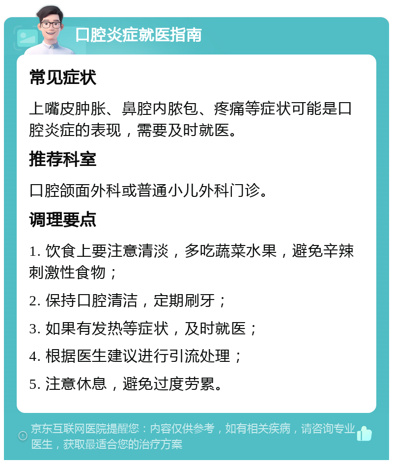 口腔炎症就医指南 常见症状 上嘴皮肿胀、鼻腔内脓包、疼痛等症状可能是口腔炎症的表现，需要及时就医。 推荐科室 口腔颌面外科或普通小儿外科门诊。 调理要点 1. 饮食上要注意清淡，多吃蔬菜水果，避免辛辣刺激性食物； 2. 保持口腔清洁，定期刷牙； 3. 如果有发热等症状，及时就医； 4. 根据医生建议进行引流处理； 5. 注意休息，避免过度劳累。