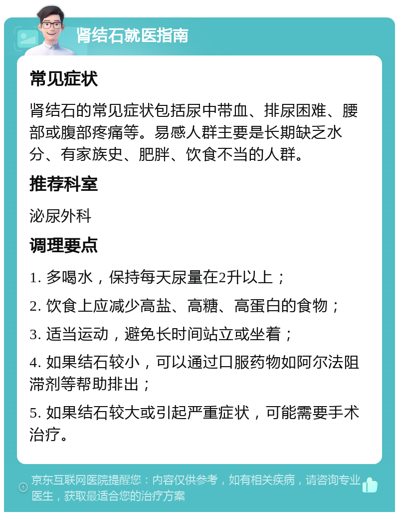 肾结石就医指南 常见症状 肾结石的常见症状包括尿中带血、排尿困难、腰部或腹部疼痛等。易感人群主要是长期缺乏水分、有家族史、肥胖、饮食不当的人群。 推荐科室 泌尿外科 调理要点 1. 多喝水，保持每天尿量在2升以上； 2. 饮食上应减少高盐、高糖、高蛋白的食物； 3. 适当运动，避免长时间站立或坐着； 4. 如果结石较小，可以通过口服药物如阿尔法阻滞剂等帮助排出； 5. 如果结石较大或引起严重症状，可能需要手术治疗。