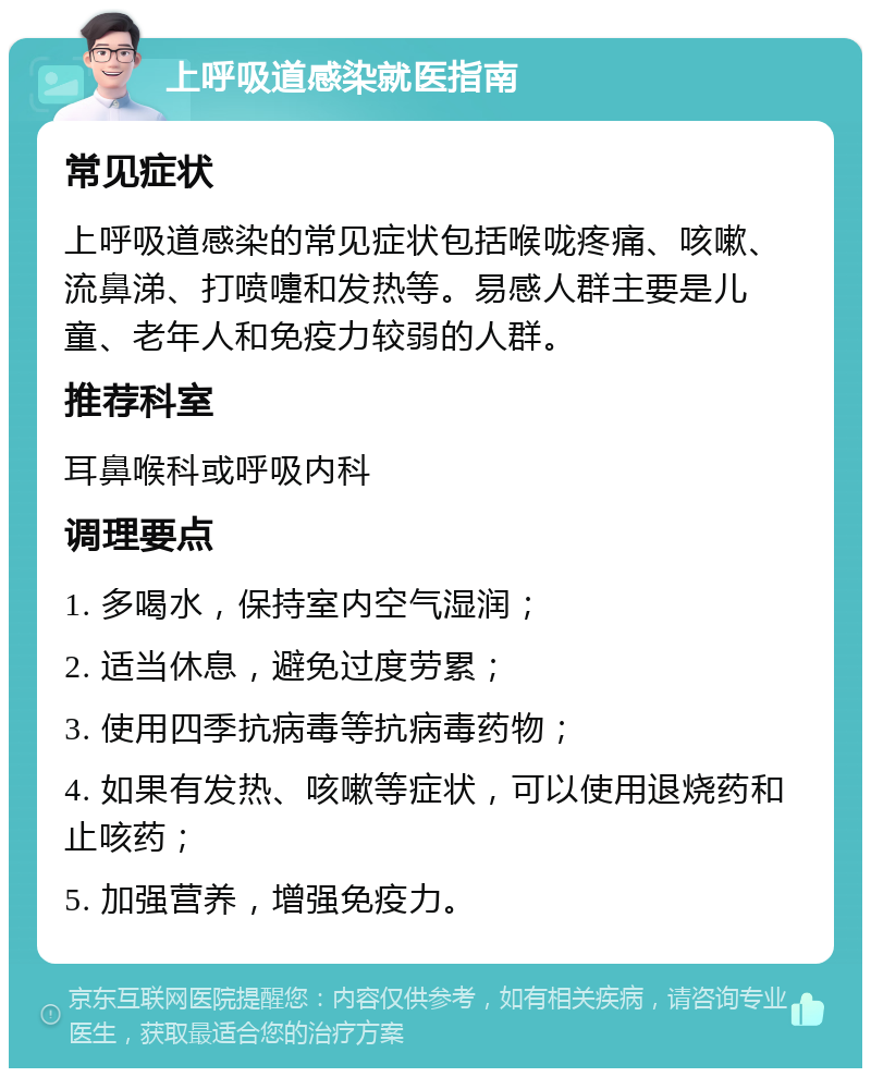 上呼吸道感染就医指南 常见症状 上呼吸道感染的常见症状包括喉咙疼痛、咳嗽、流鼻涕、打喷嚏和发热等。易感人群主要是儿童、老年人和免疫力较弱的人群。 推荐科室 耳鼻喉科或呼吸内科 调理要点 1. 多喝水，保持室内空气湿润； 2. 适当休息，避免过度劳累； 3. 使用四季抗病毒等抗病毒药物； 4. 如果有发热、咳嗽等症状，可以使用退烧药和止咳药； 5. 加强营养，增强免疫力。