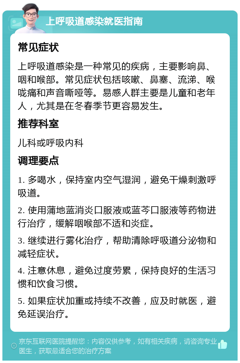 上呼吸道感染就医指南 常见症状 上呼吸道感染是一种常见的疾病，主要影响鼻、咽和喉部。常见症状包括咳嗽、鼻塞、流涕、喉咙痛和声音嘶哑等。易感人群主要是儿童和老年人，尤其是在冬春季节更容易发生。 推荐科室 儿科或呼吸内科 调理要点 1. 多喝水，保持室内空气湿润，避免干燥刺激呼吸道。 2. 使用蒲地蓝消炎口服液或蓝芩口服液等药物进行治疗，缓解咽喉部不适和炎症。 3. 继续进行雾化治疗，帮助清除呼吸道分泌物和减轻症状。 4. 注意休息，避免过度劳累，保持良好的生活习惯和饮食习惯。 5. 如果症状加重或持续不改善，应及时就医，避免延误治疗。