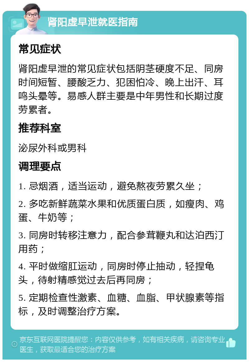 肾阳虚早泄就医指南 常见症状 肾阳虚早泄的常见症状包括阴茎硬度不足、同房时间短暂、腰酸乏力、犯困怕冷、晚上出汗、耳鸣头晕等。易感人群主要是中年男性和长期过度劳累者。 推荐科室 泌尿外科或男科 调理要点 1. 忌烟酒，适当运动，避免熬夜劳累久坐； 2. 多吃新鲜蔬菜水果和优质蛋白质，如瘦肉、鸡蛋、牛奶等； 3. 同房时转移注意力，配合参茸鞭丸和达泊西汀用药； 4. 平时做缩肛运动，同房时停止抽动，轻捏龟头，待射精感觉过去后再同房； 5. 定期检查性激素、血糖、血脂、甲状腺素等指标，及时调整治疗方案。