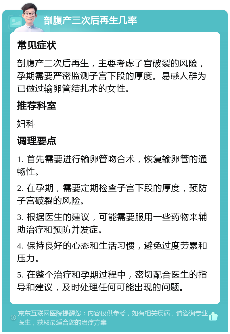 剖腹产三次后再生几率 常见症状 剖腹产三次后再生，主要考虑子宫破裂的风险，孕期需要严密监测子宫下段的厚度。易感人群为已做过输卵管结扎术的女性。 推荐科室 妇科 调理要点 1. 首先需要进行输卵管吻合术，恢复输卵管的通畅性。 2. 在孕期，需要定期检查子宫下段的厚度，预防子宫破裂的风险。 3. 根据医生的建议，可能需要服用一些药物来辅助治疗和预防并发症。 4. 保持良好的心态和生活习惯，避免过度劳累和压力。 5. 在整个治疗和孕期过程中，密切配合医生的指导和建议，及时处理任何可能出现的问题。