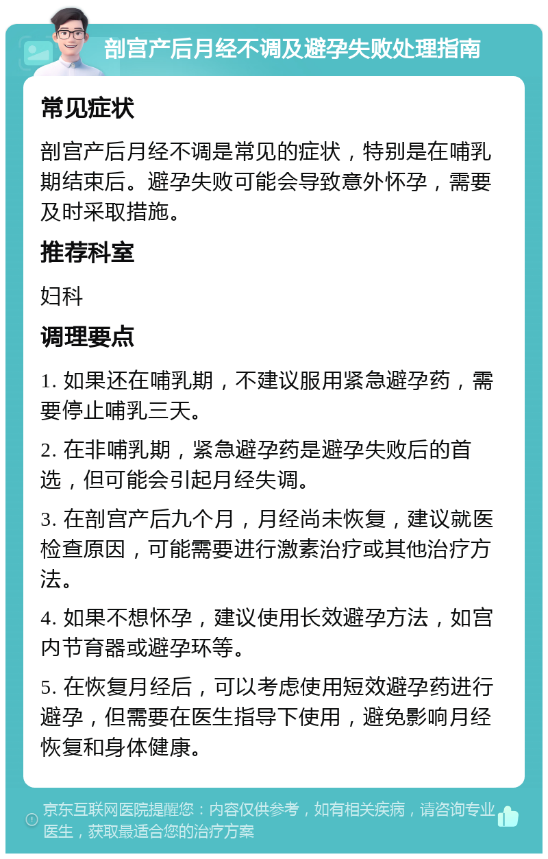 剖宫产后月经不调及避孕失败处理指南 常见症状 剖宫产后月经不调是常见的症状，特别是在哺乳期结束后。避孕失败可能会导致意外怀孕，需要及时采取措施。 推荐科室 妇科 调理要点 1. 如果还在哺乳期，不建议服用紧急避孕药，需要停止哺乳三天。 2. 在非哺乳期，紧急避孕药是避孕失败后的首选，但可能会引起月经失调。 3. 在剖宫产后九个月，月经尚未恢复，建议就医检查原因，可能需要进行激素治疗或其他治疗方法。 4. 如果不想怀孕，建议使用长效避孕方法，如宫内节育器或避孕环等。 5. 在恢复月经后，可以考虑使用短效避孕药进行避孕，但需要在医生指导下使用，避免影响月经恢复和身体健康。