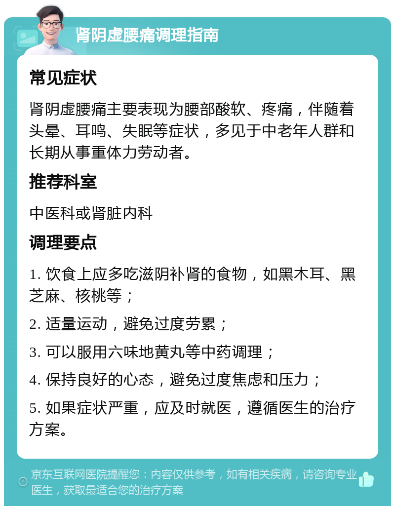 肾阴虚腰痛调理指南 常见症状 肾阴虚腰痛主要表现为腰部酸软、疼痛，伴随着头晕、耳鸣、失眠等症状，多见于中老年人群和长期从事重体力劳动者。 推荐科室 中医科或肾脏内科 调理要点 1. 饮食上应多吃滋阴补肾的食物，如黑木耳、黑芝麻、核桃等； 2. 适量运动，避免过度劳累； 3. 可以服用六味地黄丸等中药调理； 4. 保持良好的心态，避免过度焦虑和压力； 5. 如果症状严重，应及时就医，遵循医生的治疗方案。