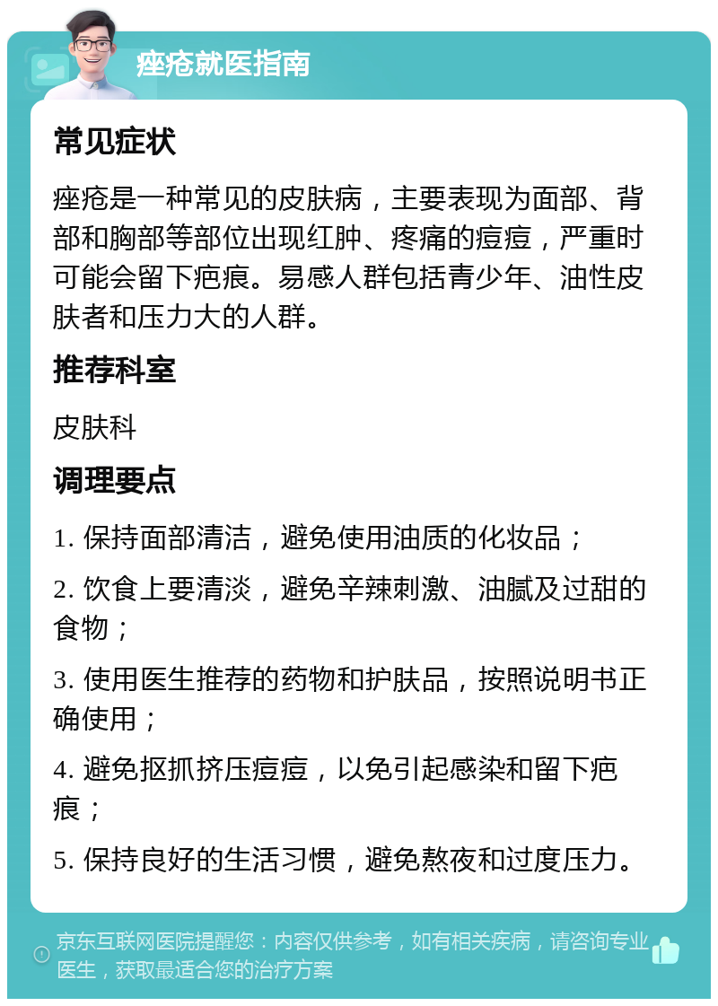 痤疮就医指南 常见症状 痤疮是一种常见的皮肤病，主要表现为面部、背部和胸部等部位出现红肿、疼痛的痘痘，严重时可能会留下疤痕。易感人群包括青少年、油性皮肤者和压力大的人群。 推荐科室 皮肤科 调理要点 1. 保持面部清洁，避免使用油质的化妆品； 2. 饮食上要清淡，避免辛辣刺激、油腻及过甜的食物； 3. 使用医生推荐的药物和护肤品，按照说明书正确使用； 4. 避免抠抓挤压痘痘，以免引起感染和留下疤痕； 5. 保持良好的生活习惯，避免熬夜和过度压力。