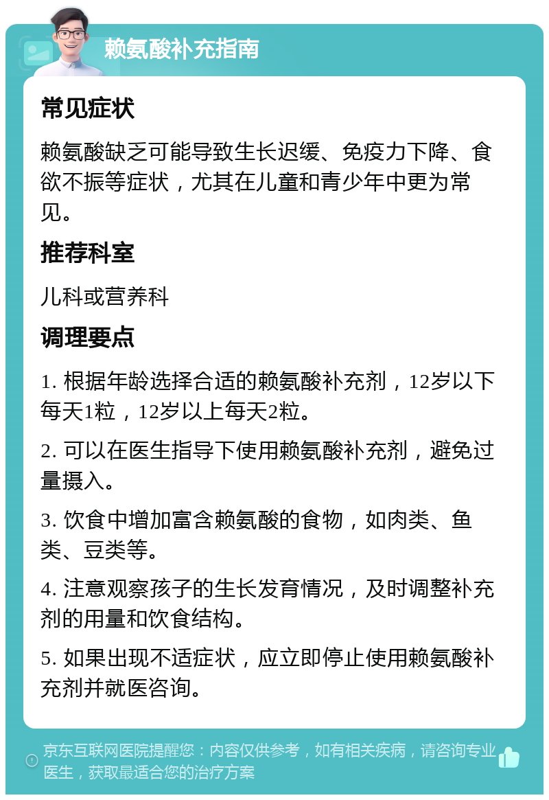 赖氨酸补充指南 常见症状 赖氨酸缺乏可能导致生长迟缓、免疫力下降、食欲不振等症状，尤其在儿童和青少年中更为常见。 推荐科室 儿科或营养科 调理要点 1. 根据年龄选择合适的赖氨酸补充剂，12岁以下每天1粒，12岁以上每天2粒。 2. 可以在医生指导下使用赖氨酸补充剂，避免过量摄入。 3. 饮食中增加富含赖氨酸的食物，如肉类、鱼类、豆类等。 4. 注意观察孩子的生长发育情况，及时调整补充剂的用量和饮食结构。 5. 如果出现不适症状，应立即停止使用赖氨酸补充剂并就医咨询。