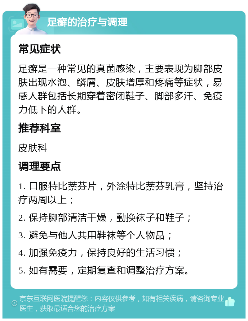 足癣的治疗与调理 常见症状 足癣是一种常见的真菌感染，主要表现为脚部皮肤出现水泡、鳞屑、皮肤增厚和疼痛等症状，易感人群包括长期穿着密闭鞋子、脚部多汗、免疫力低下的人群。 推荐科室 皮肤科 调理要点 1. 口服特比萘芬片，外涂特比萘芬乳膏，坚持治疗两周以上； 2. 保持脚部清洁干燥，勤换袜子和鞋子； 3. 避免与他人共用鞋袜等个人物品； 4. 加强免疫力，保持良好的生活习惯； 5. 如有需要，定期复查和调整治疗方案。