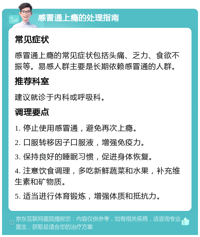 感冒通上瘾的处理指南 常见症状 感冒通上瘾的常见症状包括头痛、乏力、食欲不振等。易感人群主要是长期依赖感冒通的人群。 推荐科室 建议就诊于内科或呼吸科。 调理要点 1. 停止使用感冒通，避免再次上瘾。 2. 口服转移因子口服液，增强免疫力。 3. 保持良好的睡眠习惯，促进身体恢复。 4. 注意饮食调理，多吃新鲜蔬菜和水果，补充维生素和矿物质。 5. 适当进行体育锻炼，增强体质和抵抗力。