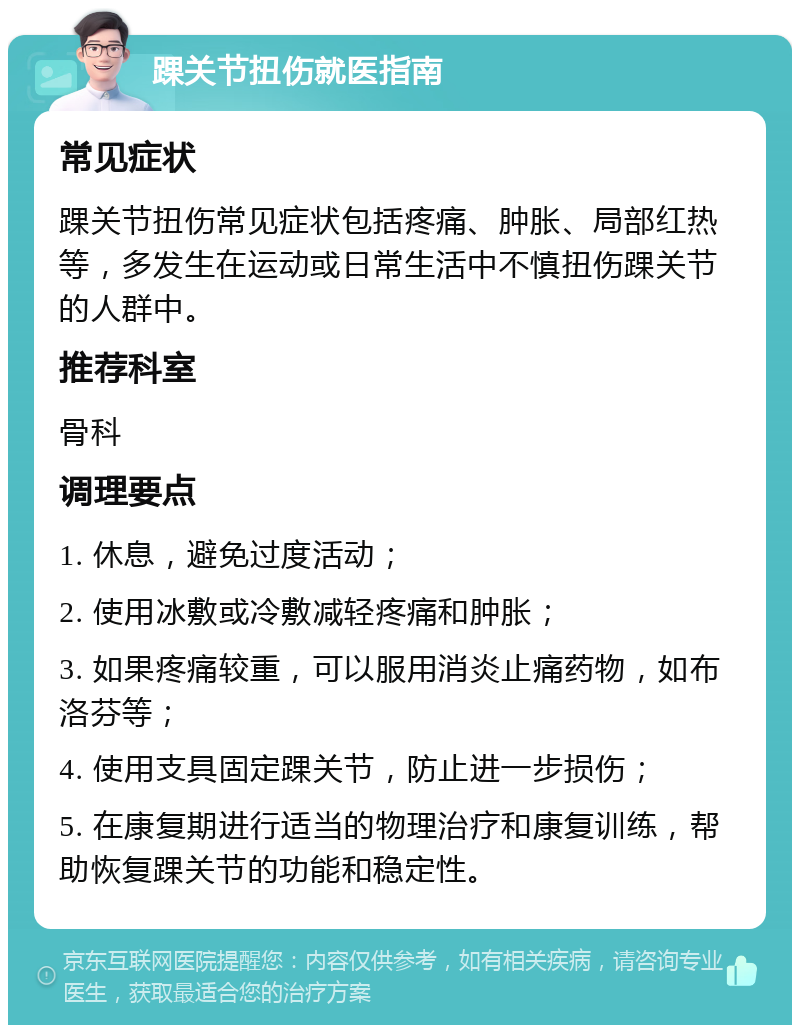 踝关节扭伤就医指南 常见症状 踝关节扭伤常见症状包括疼痛、肿胀、局部红热等，多发生在运动或日常生活中不慎扭伤踝关节的人群中。 推荐科室 骨科 调理要点 1. 休息，避免过度活动； 2. 使用冰敷或冷敷减轻疼痛和肿胀； 3. 如果疼痛较重，可以服用消炎止痛药物，如布洛芬等； 4. 使用支具固定踝关节，防止进一步损伤； 5. 在康复期进行适当的物理治疗和康复训练，帮助恢复踝关节的功能和稳定性。