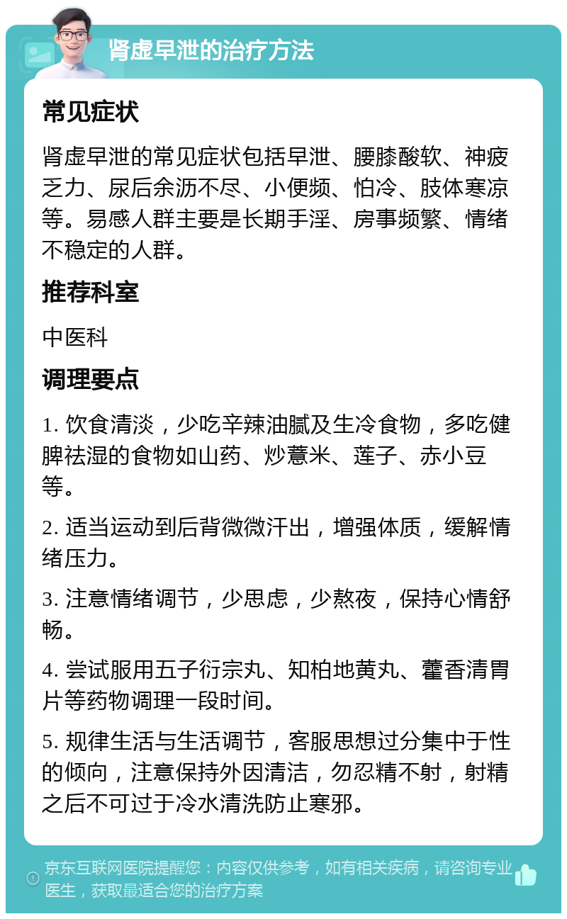 肾虚早泄的治疗方法 常见症状 肾虚早泄的常见症状包括早泄、腰膝酸软、神疲乏力、尿后余沥不尽、小便频、怕冷、肢体寒凉等。易感人群主要是长期手淫、房事频繁、情绪不稳定的人群。 推荐科室 中医科 调理要点 1. 饮食清淡，少吃辛辣油腻及生冷食物，多吃健脾祛湿的食物如山药、炒薏米、莲子、赤小豆等。 2. 适当运动到后背微微汗出，增强体质，缓解情绪压力。 3. 注意情绪调节，少思虑，少熬夜，保持心情舒畅。 4. 尝试服用五子衍宗丸、知柏地黄丸、藿香清胃片等药物调理一段时间。 5. 规律生活与生活调节，客服思想过分集中于性的倾向，注意保持外因清洁，勿忍精不射，射精之后不可过于冷水清洗防止寒邪。