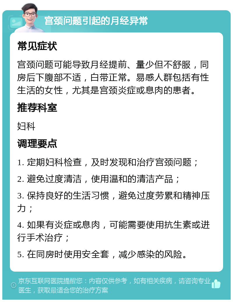 宫颈问题引起的月经异常 常见症状 宫颈问题可能导致月经提前、量少但不舒服，同房后下腹部不适，白带正常。易感人群包括有性生活的女性，尤其是宫颈炎症或息肉的患者。 推荐科室 妇科 调理要点 1. 定期妇科检查，及时发现和治疗宫颈问题； 2. 避免过度清洁，使用温和的清洁产品； 3. 保持良好的生活习惯，避免过度劳累和精神压力； 4. 如果有炎症或息肉，可能需要使用抗生素或进行手术治疗； 5. 在同房时使用安全套，减少感染的风险。