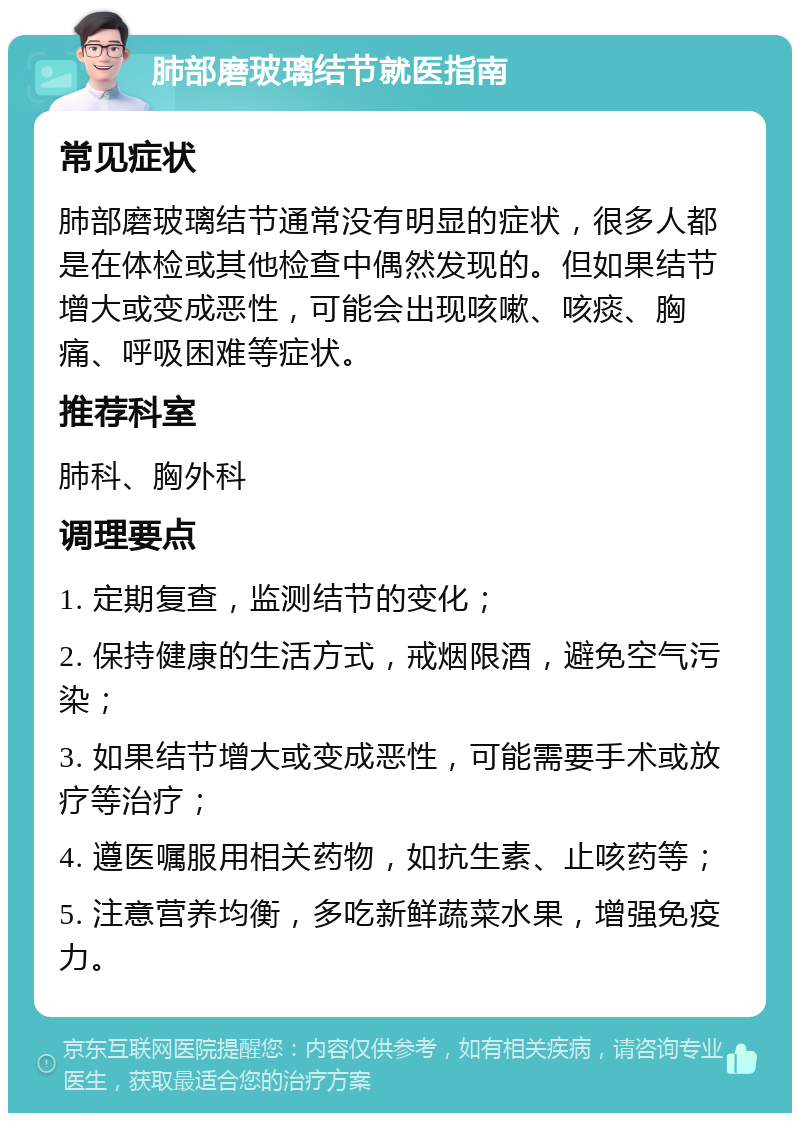 肺部磨玻璃结节就医指南 常见症状 肺部磨玻璃结节通常没有明显的症状，很多人都是在体检或其他检查中偶然发现的。但如果结节增大或变成恶性，可能会出现咳嗽、咳痰、胸痛、呼吸困难等症状。 推荐科室 肺科、胸外科 调理要点 1. 定期复查，监测结节的变化； 2. 保持健康的生活方式，戒烟限酒，避免空气污染； 3. 如果结节增大或变成恶性，可能需要手术或放疗等治疗； 4. 遵医嘱服用相关药物，如抗生素、止咳药等； 5. 注意营养均衡，多吃新鲜蔬菜水果，增强免疫力。