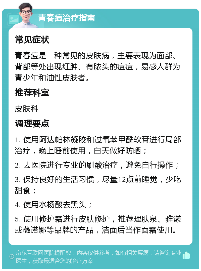 青春痘治疗指南 常见症状 青春痘是一种常见的皮肤病，主要表现为面部、背部等处出现红肿、有脓头的痘痘，易感人群为青少年和油性皮肤者。 推荐科室 皮肤科 调理要点 1. 使用阿达帕林凝胶和过氧苯甲酰软膏进行局部治疗，晚上睡前使用，白天做好防晒； 2. 去医院进行专业的刷酸治疗，避免自行操作； 3. 保持良好的生活习惯，尽量12点前睡觉，少吃甜食； 4. 使用水杨酸去黑头； 5. 使用修护霜进行皮肤修护，推荐理肤泉、雅漾或薇诺娜等品牌的产品，洁面后当作面霜使用。