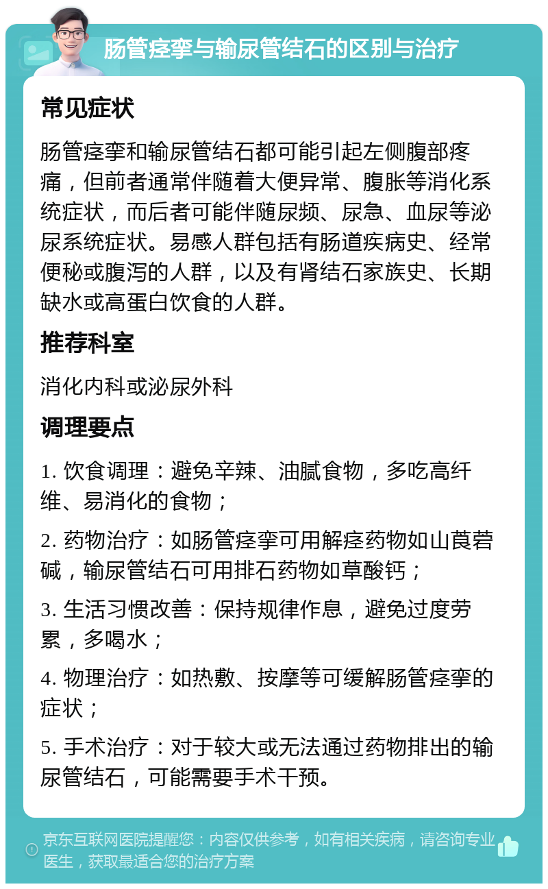 肠管痉挛与输尿管结石的区别与治疗 常见症状 肠管痉挛和输尿管结石都可能引起左侧腹部疼痛，但前者通常伴随着大便异常、腹胀等消化系统症状，而后者可能伴随尿频、尿急、血尿等泌尿系统症状。易感人群包括有肠道疾病史、经常便秘或腹泻的人群，以及有肾结石家族史、长期缺水或高蛋白饮食的人群。 推荐科室 消化内科或泌尿外科 调理要点 1. 饮食调理：避免辛辣、油腻食物，多吃高纤维、易消化的食物； 2. 药物治疗：如肠管痉挛可用解痉药物如山莨菪碱，输尿管结石可用排石药物如草酸钙； 3. 生活习惯改善：保持规律作息，避免过度劳累，多喝水； 4. 物理治疗：如热敷、按摩等可缓解肠管痉挛的症状； 5. 手术治疗：对于较大或无法通过药物排出的输尿管结石，可能需要手术干预。